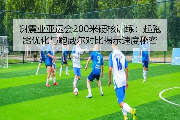 谢震业亚运会200米硬核训练：起跑器优化与鲍威尔对比揭示速度秘密
