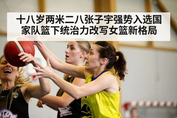 十八岁两米二八张子宇强势入选国家队篮下统治力改写女篮新格局
